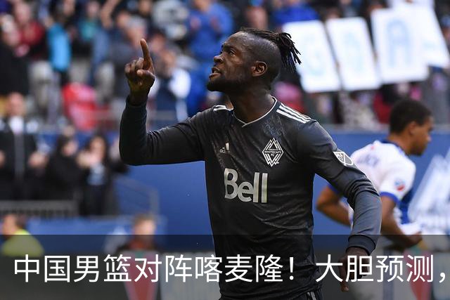 中国男篮对阵喀麦隆！大胆预测，中国队将大比分获胜，理由有这4点