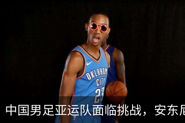 中国男足亚运队面临挑战，安东尼奥的从容应对让人信服