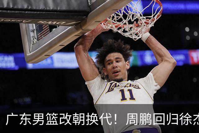 广东男篮改朝换代！周鹏回归徐杰有意离队，徐昕事情复杂，外援续约权将被出售！