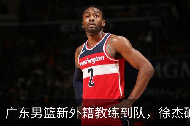 广东男篮新外籍教练到队，徐杰确定留队，杜润旺完成顶薪签约！